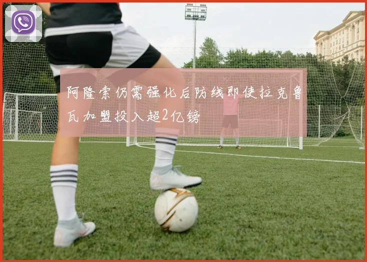 阿隆索仍需强化后防线即使拉克鲁瓦加盟投入超2亿镑