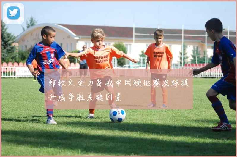 郑钦文全力备战中网硬地赛发球提升成争胜关键因素