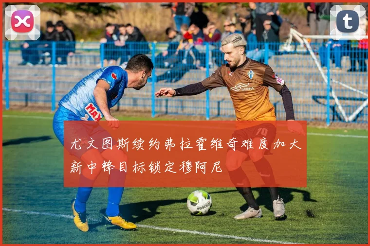 尤文图斯续约弗拉霍维奇难度加大新中锋目标锁定穆阿尼