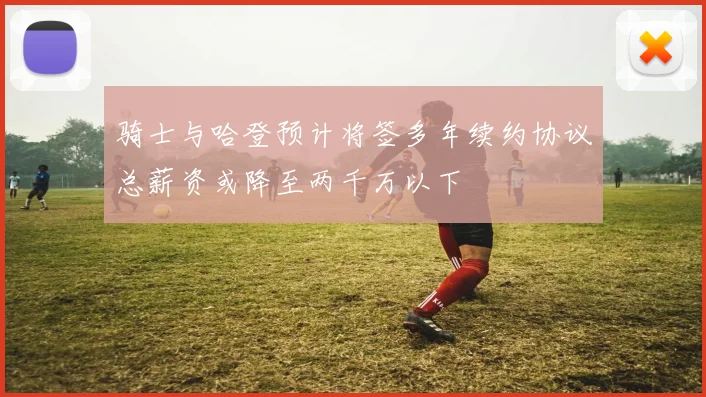 骑士与哈登预计将签多年续约协议总薪资或降至两千万以下