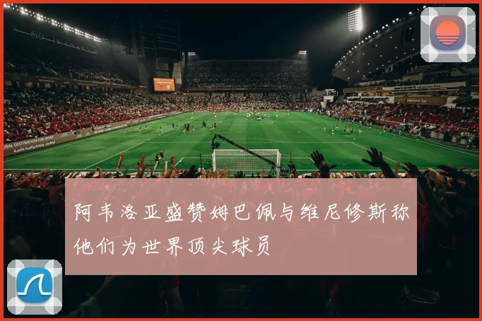 阿韦洛亚盛赞姆巴佩与维尼修斯称他们为世界顶尖球员