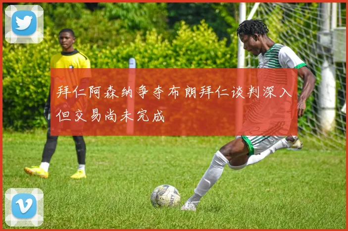 拜仁阿森纳争夺布朗拜仁谈判深入但交易尚未完成