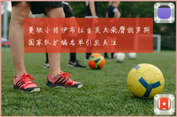 曼联小将伊布拉吉莫夫荣膺俄罗斯国家队扩编名单引发关注