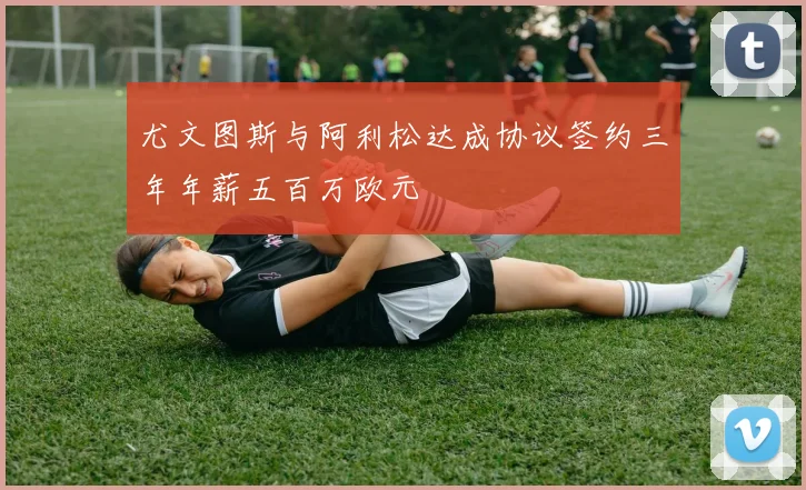 尤文图斯与阿利松达成协议签约三年年薪五百万欧元