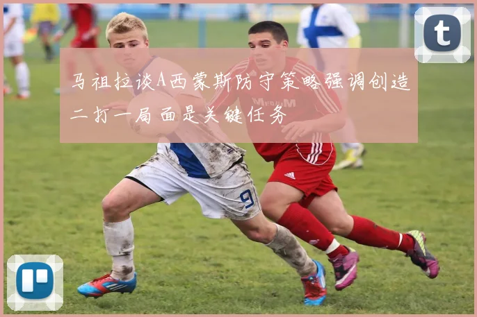 马祖拉谈A西蒙斯防守策略强调创造二打一局面是关键任务