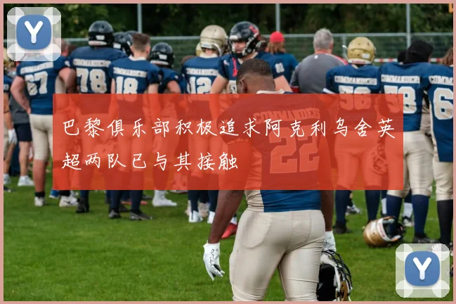 巴黎俱乐部积极追求阿克利乌舍英超两队已与其接触