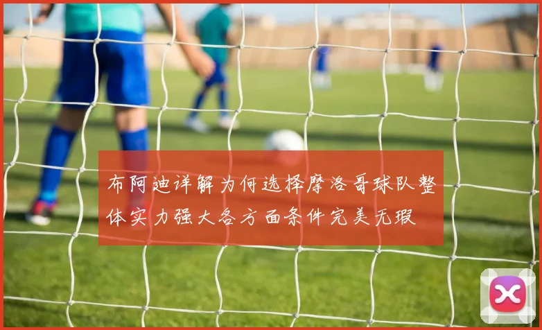 布阿迪详解为何选择摩洛哥球队整体实力强大各方面条件完美无瑕