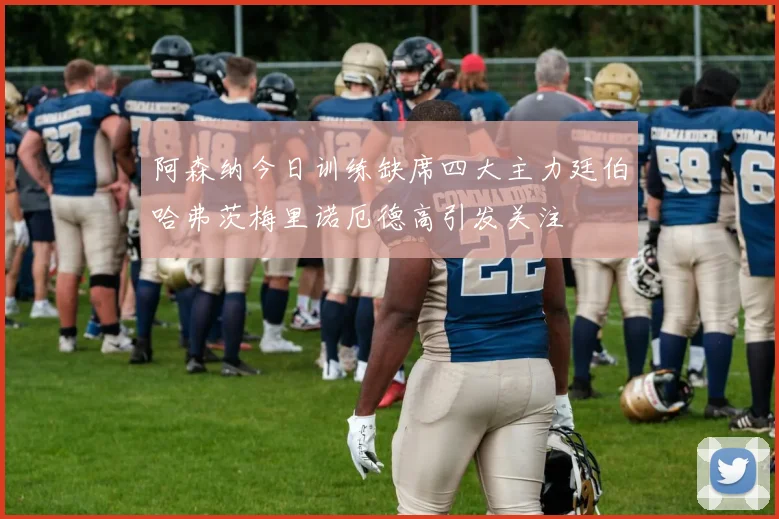 阿森纳今日训练缺席四大主力廷伯哈弗茨梅里诺厄德高引发关注