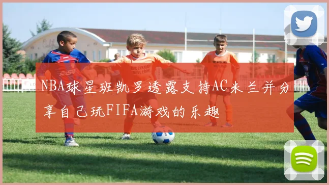 NBA球星班凯罗透露支持AC米兰并分享自己玩FIFA游戏的乐趣