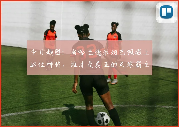 今日趣图：当哈兰德和姆巴佩遇上这位神将，谁才是真正的足球霸主
