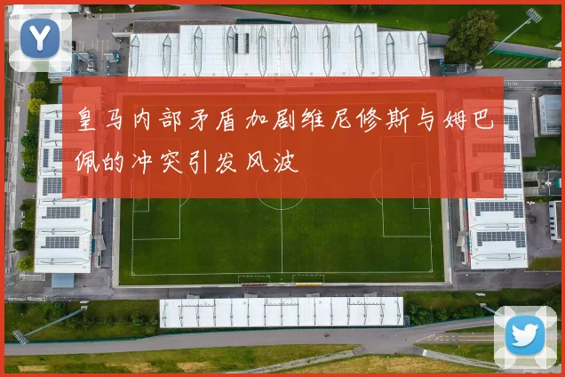 皇马内部矛盾加剧维尼修斯与姆巴佩的冲突引发风波