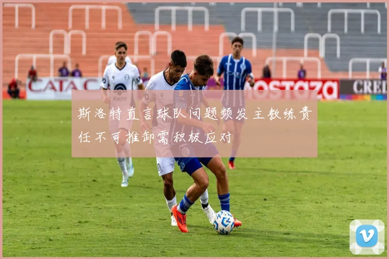 斯洛特直言球队问题频发主教练责任不可推卸需积极应对