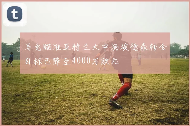 马竞瞄准亚特兰大中场埃德森转会目标已降至4000万欧元
