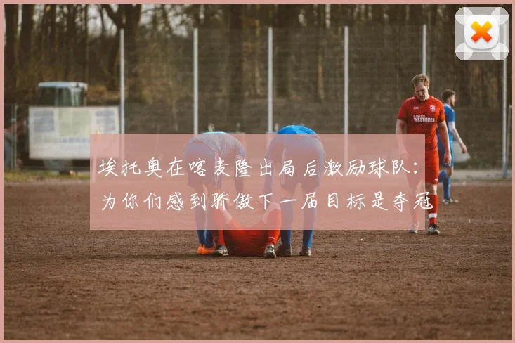 埃托奥在喀麦隆出局后激励球队：为你们感到骄傲下一届目标是夺冠