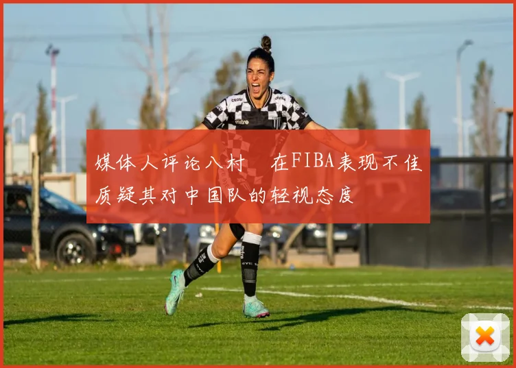 媒体人评论八村塁在FIBA表现不佳质疑其对中国队的轻视态度