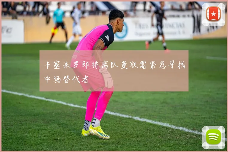 卡塞米罗即将离队曼联需紧急寻找中场替代者