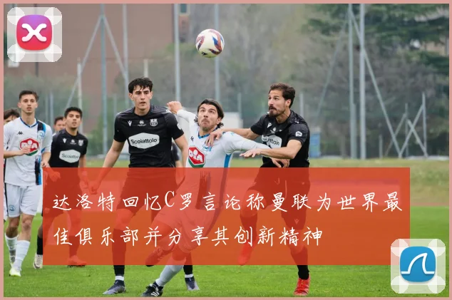 达洛特回忆C罗言论称曼联为世界最佳俱乐部并分享其创新精神
