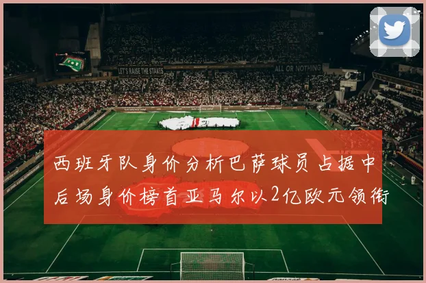 西班牙队身价分析巴萨球员占据中后场身价榜首亚马尔以2亿欧元领衔