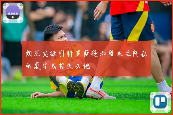 朗尼克欲引特罗萨德加盟米兰阿森纳夏季或将失去他