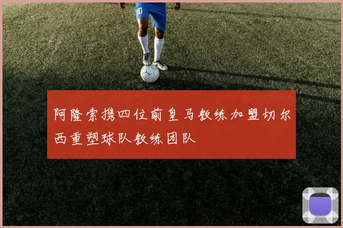 阿隆索携四位前皇马教练加盟切尔西重塑球队教练团队
