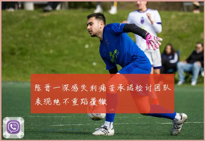 陈晋一深感失利痛苦承诺检讨团队表现绝不重蹈覆辙