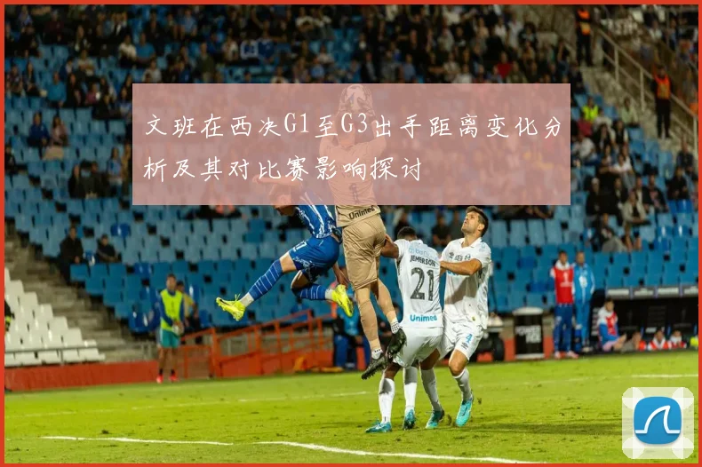 文班在西决G1至G3出手距离变化分析及其对比赛影响探讨