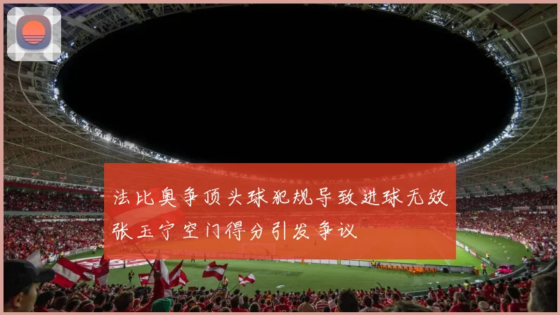 法比奥争顶头球犯规导致进球无效张玉宁空门得分引发争议