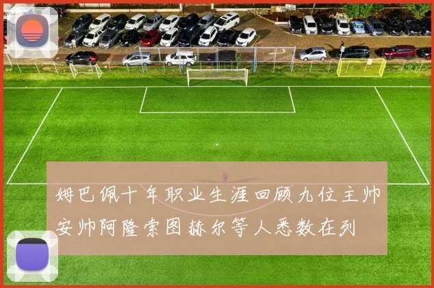 姆巴佩十年职业生涯回顾九位主帅安帅阿隆索图赫尔等人悉数在列