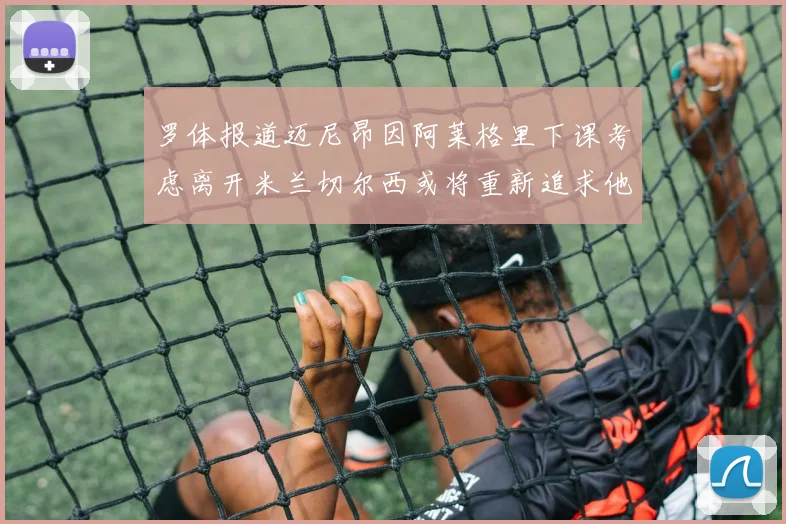 罗体报道迈尼昂因阿莱格里下课考虑离开米兰切尔西或将重新追求他
