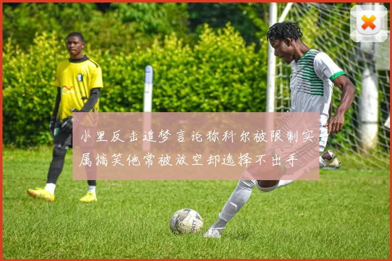 小里反击追梦言论称科尔被限制实属搞笑他常被放空却选择不出手