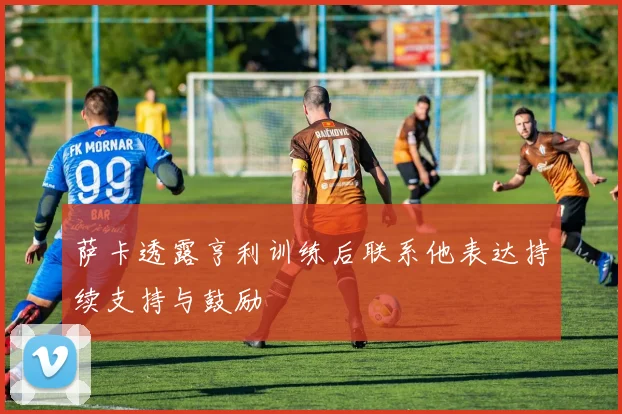 萨卡透露亨利训练后联系他表达持续支持与鼓励