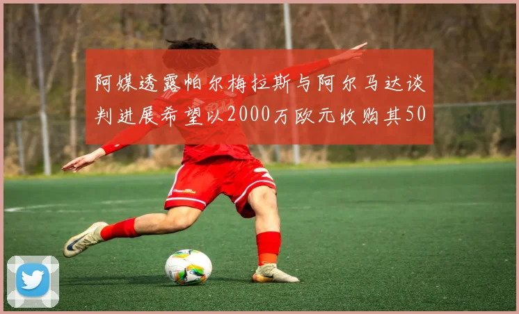 阿媒透露帕尔梅拉斯与阿尔马达谈判进展希望以2000万欧元收购其50所有权
